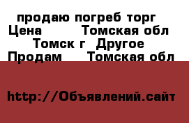 продаю погреб торг › Цена ­ 30 - Томская обл., Томск г. Другое » Продам   . Томская обл.